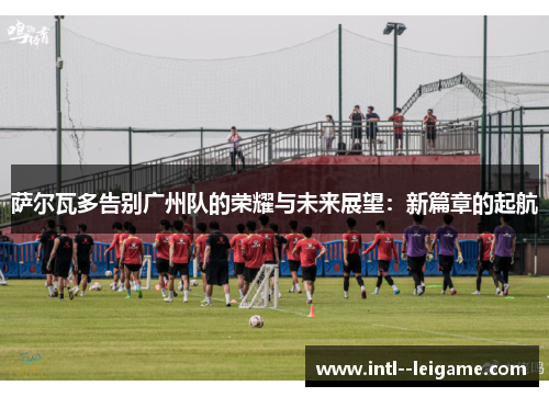 萨尔瓦多告别广州队的荣耀与未来展望：新篇章的起航
