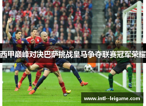 西甲巅峰对决巴萨挑战皇马争夺联赛冠军荣耀