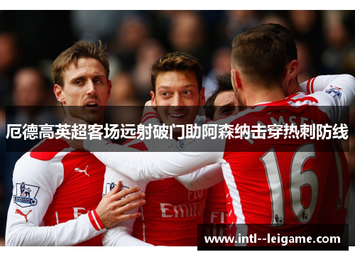 厄德高英超客场远射破门助阿森纳击穿热刺防线 厄德高英超客场远射破门助阿森纳击穿热刺防线