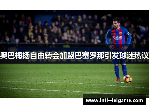 奥巴梅扬自由转会加盟巴塞罗那引发球迷热议 奥巴梅扬自由转会加盟巴塞罗那引发球迷热议